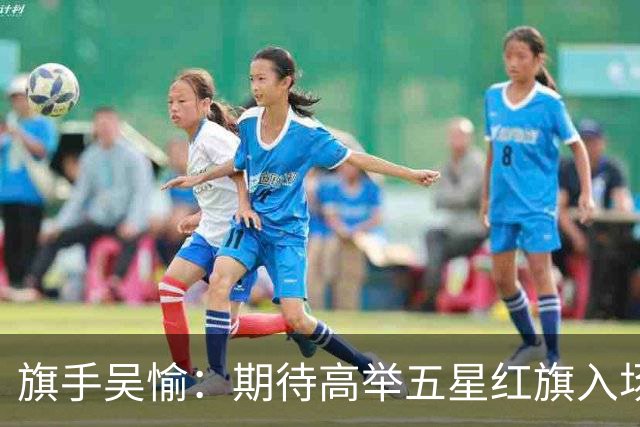 旗手吴愉：期待高举五星红旗入场 为国而战是最大动力